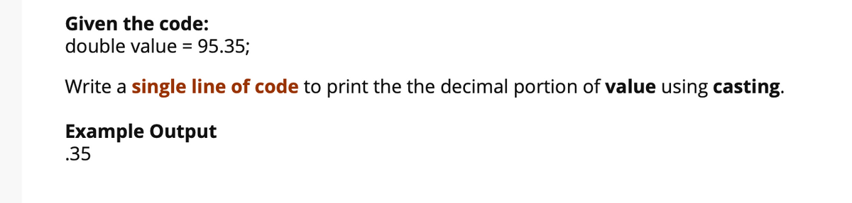 Given the code:
double value = 95.35;
%3D
Write a single line of code to print the the decimal portion of value using casting.
Example Output
.35
