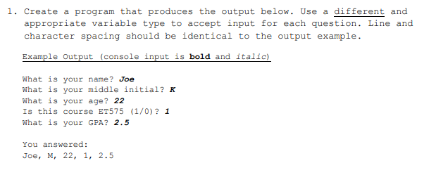 1. Create a program that produces the output below. Use a different and
appropriate variable type to accept input for each question. Line and
character spacing should be identical to the output example.
Example Output (console input is bold and italic)
What is your name? Joe
What is your middle initial? K
What is your age? 22
Is this course ET575 (1/0) ? 1
What is your GPA? 2.5
You answered:
Joe, M, 22, 1, 2.5
