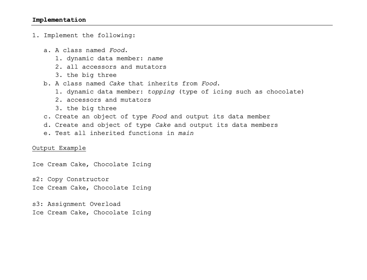 Implementation
1. Implement the following:
a. A class named Food.
1. dynamic data member: name
2. all accessors and mutators
3. the big three
b. A class named Cake that inherits from Food.
1. dynamic data member: topping (type of icing such as chocolate)
2. acces sors and mutators
3. the big three
c. Create an object of type Food and output its data member
d. Create and object of type Cake and output its data members
e. Test all inherited functions in main
Output Example
Ice Cream Cake, Chocolate Icing
s2: Copy Constructor
Ice Cream Cake, Chocolate Icing
s3: Assignment Overload
Ice Cream Cake, Chocolate Icing
