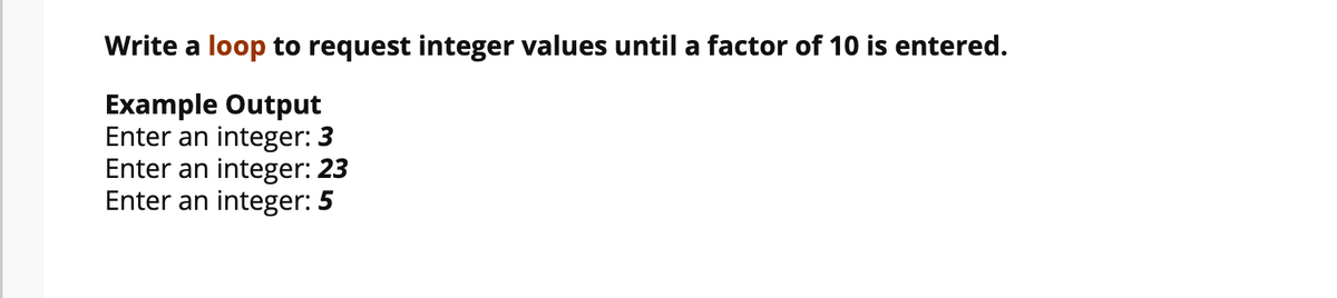 Write a loop to request integer values until a factor of 10 is entered.
Example Output
Enter an integer: 3
Enter an integer: 23
Enter an integer: 5
