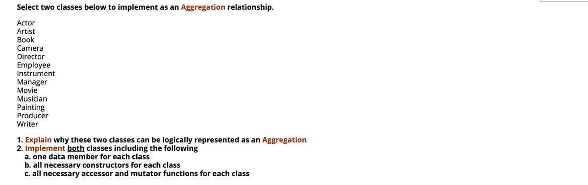 Select two classes below to implement as an Aggregation relationship.
Actor
Artist
Вook
Camera
Director
Employee
Instrument
Manager
Movie
Musician
Painting
Producer
Writer
1. Explain why these two classes can be logically represented as an Aggregation
2. Implement both classes including the following
a. one data member for each class
b. all necessary constructors for each class
C. all necessary accessor and mutator functions for each class
