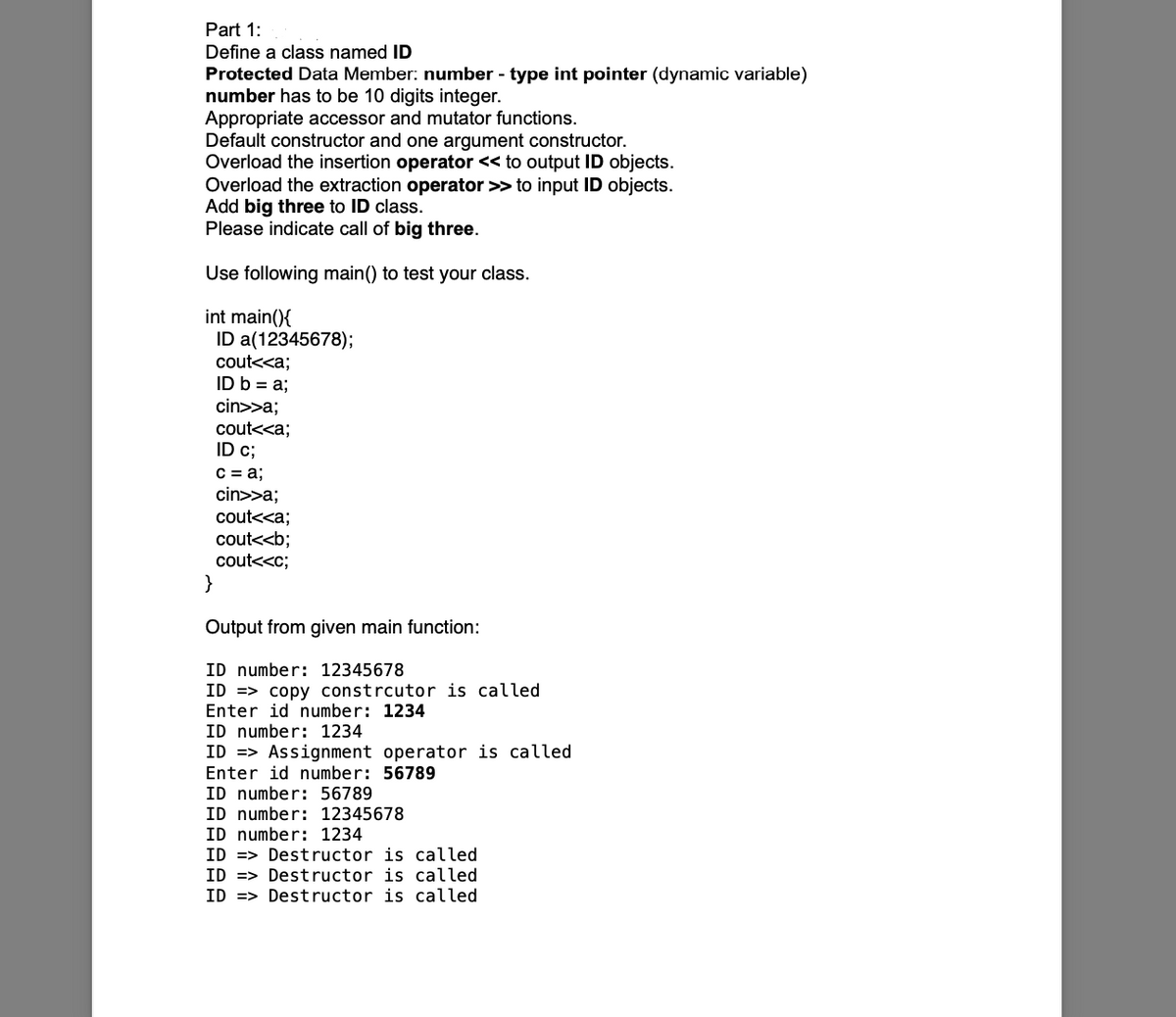 Part 1:
Define a class named ID
Protected Data Member: number - type int pointer (dynamic variable)
number has to be 10 digits integer.
Appropriate accessor and mutator functions.
Default constructor and one argument constructor.
Overload the insertion operator << to output ID objects.
Overload the extraction operator >> to input ID objects.
Add big three to ID class.
Please indicate call of big three.
Use following main() to test your class.
int main(){
ID a(12345678);
cout<<a;
ID b = a;
cin>>a;
cout<<a;
ID c;
C = a;
cin>>a;
cout<<a;
cout<<b;
cout<<c;
}
Output from given main function:
ID number: 12345678
ID => copy constrcutor is called
Enter id number: 1234
ID number: 1234
ID => Assignment operator is called
Enter id number: 56789
ID number: 56789
ID number: 12345678
ID number: 1234
ID => Destructor is called
ID => Dest ructor is called
ID => Destructor is called
