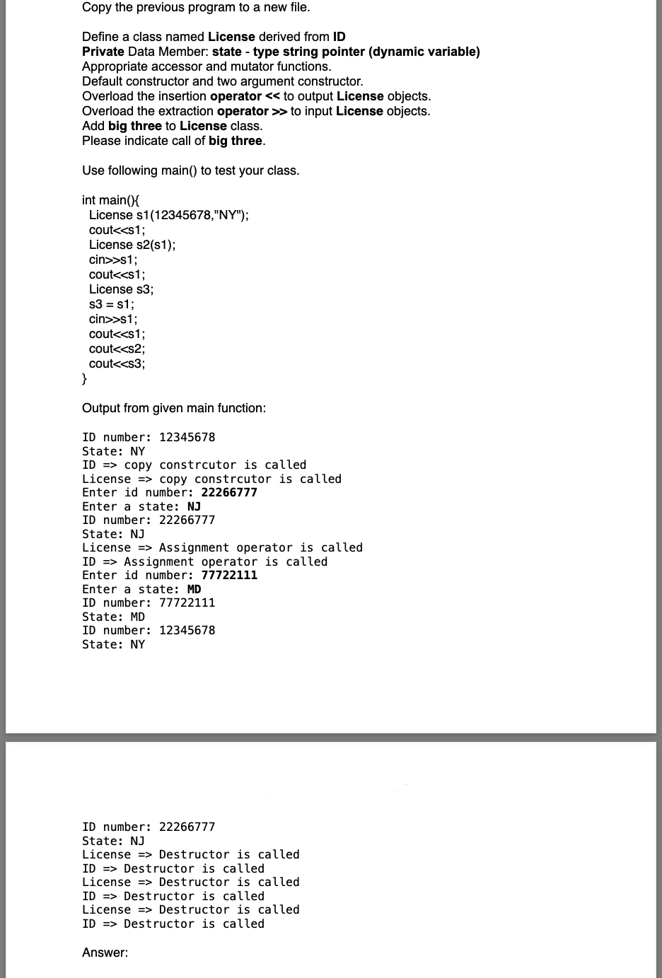 Copy the previous program to a new file.
Define a class named License derived from ID
Private Data Member: state - type string pointer (dynamic variable)
Appropriate accessor and mutator functions.
Default constructor and two argument constructor.
Overload the insertion operator << to output License objects.
Overload the extraction operator >> to input License objects.
Add big three to License class.
Please indicate call of big three.
Use following main() to test your class.
int main(){
License s1(12345678,"NY");
cout<<s1;
License s2(s1);
cin>>s1;
cout<<s1;
License s3;
s3 = s1;
cin>>s1;
cout<<s1;
cout<<s2;
cout<<s3;
Output from given main function:
ID number: 12345678
State: NY
ID => copy constrcutor is called
License => copy constrcutor is called
Enter id number: 22266777
Enter a state: NJ
ID number: 22266777
State: NJ
License => Assignment operator is called
ID => Assignment operator is called
Enter id number: 77722111
Enter a state: MD
ID number: 77722111
State: MD
ID number: 12345678
State: NY
ID number: 22266777
State: NJ
License => Destructor is called
ID => Destructor is called
License => Destructor is called
ID => Destructor is called
License => Destructor is called
ID => Destructor is called
Answer:
