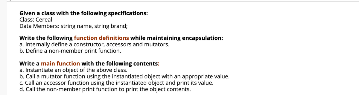 Given a class with the following specifications:
Class: Cereal
Data Members: string name, string brand;
Write the following function definitions while maintaining encapsulation:
a. Internally define a constructor, accessors and mutators.
b. Define a non-member print function.
Write a main function with the following contents:
a. Instantiate an object of the above class.
b. Call a mutator function using the instantiated object with an appropriate value.
c. Call an accessor function using the instantiated object and print its value.
d. Call the non-member print function to print the object contents.
