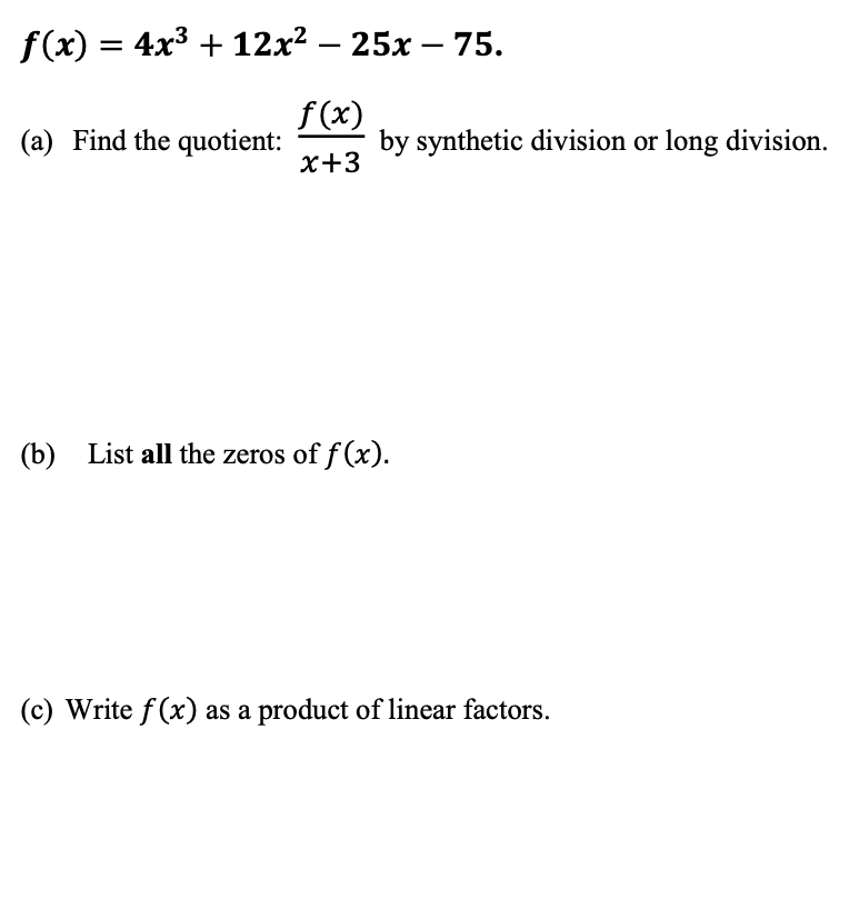 f(x) = 4x3 + 12x² – 25x – 75.
(a) Find the quotient:
f(x)
by synthetic division or long division.
x+3
(b) List all the zeros of f (x).
(c) Write f(x) as a product of linear factors.
