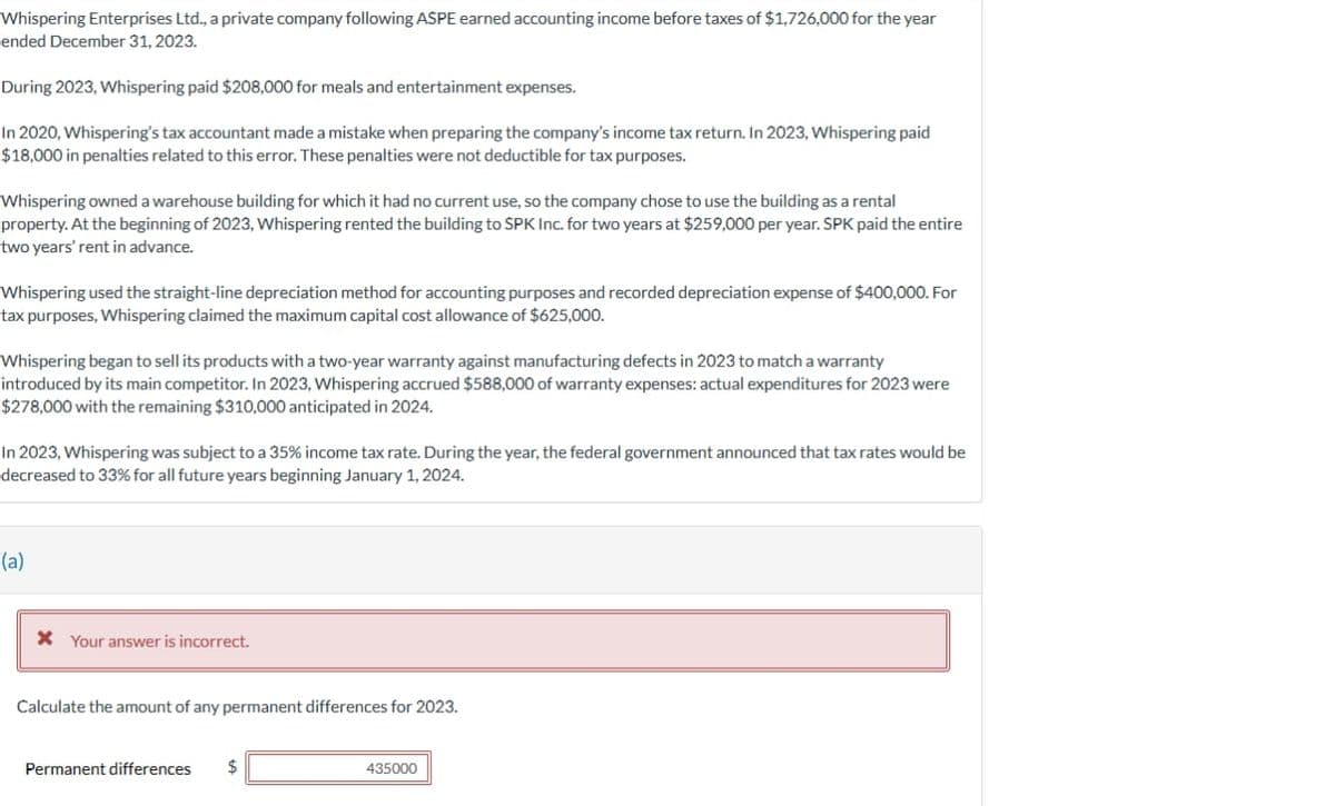 Whispering Enterprises Ltd., a private company following ASPE earned accounting income before taxes of $1,726,000 for the year
ended December 31, 2023.
During 2023, Whispering paid $208,000 for meals and entertainment expenses.
In 2020, Whispering's tax accountant made a mistake when preparing the company's income tax return. In 2023, Whispering paid
$18,000 in penalties related to this error. These penalties were not deductible for tax purposes.
Whispering owned a warehouse building for which it had no current use, so the company chose to use the building as a rental
property. At the beginning of 2023, Whispering rented the building to SPK Inc. for two years at $259,000 per year. SPK paid the entire
two years' rent in advance.
Whispering used the straight-line depreciation method for accounting purposes and recorded depreciation expense of $400,000. For
tax purposes, Whispering claimed the maximum capital cost allowance of $625,000.
Whispering began to sell its products with a two-year warranty against manufacturing defects in 2023 to match a warranty
introduced by its main competitor. In 2023, Whispering accrued $588,000 of warranty expenses: actual expenditures for 2023 were
$278,000 with the remaining $310,000 anticipated in 2024.
In 2023, Whispering was subject to a 35% income tax rate. During the year, the federal government announced that tax rates would be
decreased to 33% for all future years beginning January 1, 2024.
(a)
* Your answer is incorrect.
Calculate the amount of any permanent differences for 2023.
Permanent differences $
435000