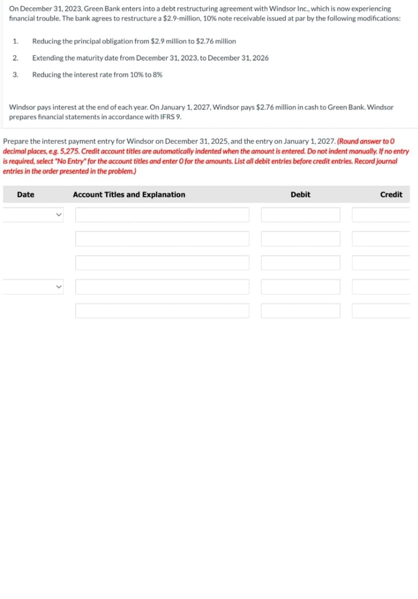 On December 31, 2023, Green Bank enters into a debt restructuring agreement with Windsor Inc., which is now experiencing
financial trouble. The bank agrees to restructure a $2.9-million, 10% note receivable issued at par by the following modifications:
1.
Reducing the principal obligation from $2.9 million to $2.76 million
2.
Extending the maturity date from December 31, 2023, to December 31, 2026
3.
Reducing the interest rate from 10% to 8%
Windsor pays interest at the end of each year. On January 1, 2027, Windsor pays $2.76 million in cash to Green Bank. Windsor
prepares financial statements in accordance with IFRS 9.
Prepare the interest payment entry for Windsor on December 31, 2025, and the entry on January 1, 2027. (Round answer to O
decimal places, e.g. 5,275. Credit account titles are automatically indented when the amount is entered. Do not indent manually. If no entry
is required, select "No Entry" for the account titles and enter O for the amounts. List all debit entries before credit entries. Record journal
entries in the order presented in the problem.)
Date
Account Titles and Explanation
Debit
Credit