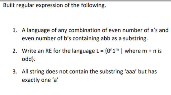 Built regular expression of the following.
1. A language of any combination of even number of a's and
even number of b’s containing abb as a substring.
2. Write an RE for the language L = {0^1m | where m + n is
odd}.
3. All string does not contain the substring 'aaa' but has
exactly one 'a'
