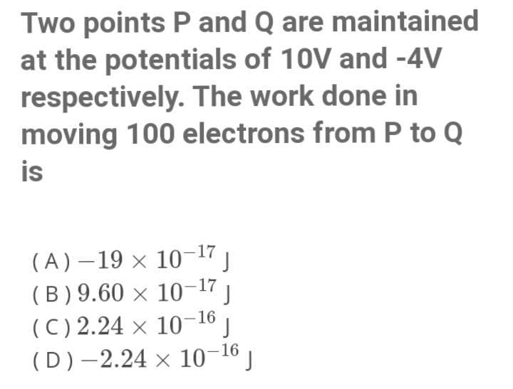 Two points P and Q are maintained
at the potentials of 10V and -4V
respectively. The work done in
moving 100 electrons from P to Q
is
(A) –19 × 10-17
(B) 9.60 × 10-17
(C) 2.24 × 10-16 ,
(D)–2.24 × 10-16 )
