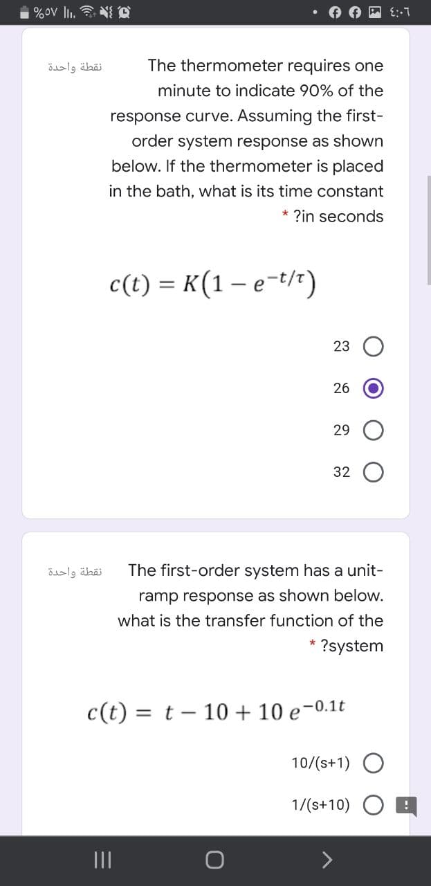 %ov l. N C
نقطة واحدة
The thermometer requires one
minute to indicate 90% of the
response curve. Assuming the first-
order system response as shown
below. If the thermometer is placed
in the bath, what is its time constant
* ?in seconds
c(t) = K(1 – e-t/r)
23
26
29
32
نقطة واحدة
The first-order system has a unit-
ramp response as shown below.
what is the transfer function of the
?system
c(t) = t – 10 + 10 e-0.1t
10/(s+1) O
1/(s+10)
