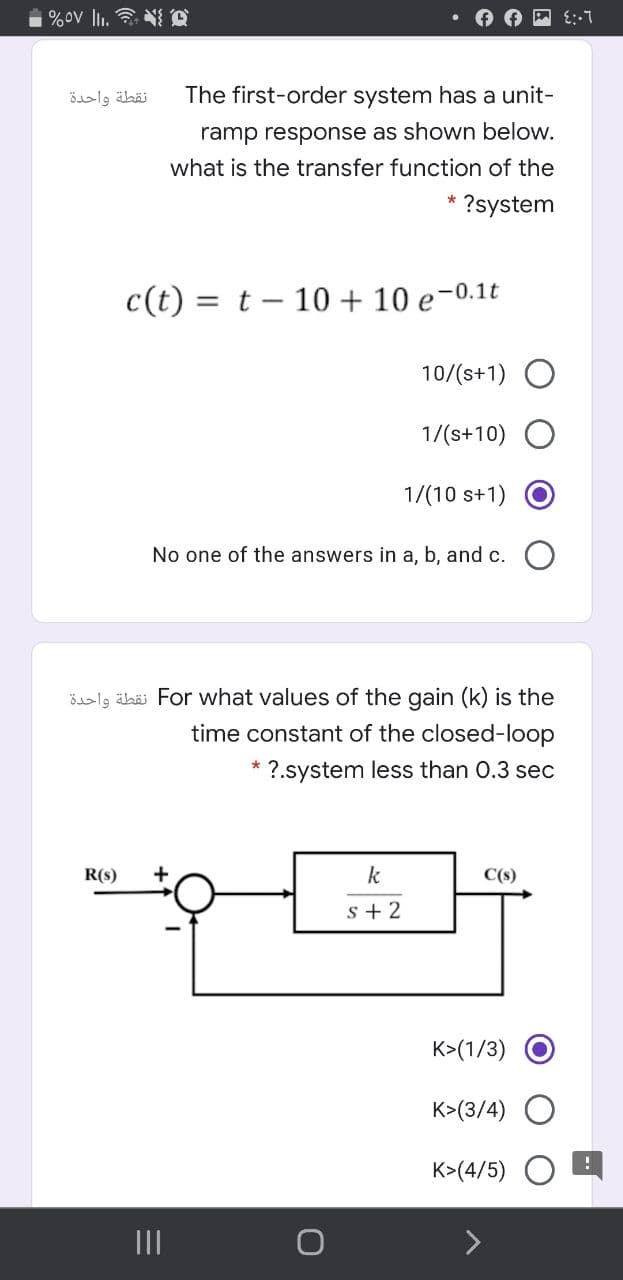 %ov li. N Q
نقطة واحدة
The first-order system has a unit-
ramp response as shown below.
what is the transfer function of the
?system
c(t) = t – 10 + 10 e-0.1t
10/(s+1) O
1/(s+10)
1/(10 s+1)
No one of the answers in a, b, and c.
öslg ähäi For what values of the gain (k) is the
time constant of the closed-loop
?.system less than O.3 sec
R(s)
k
C(s)
s + 2
K>(1/3)
K>(3/4) O
K>(4/5)
