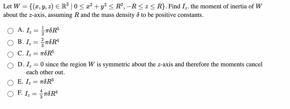 Let W = {(x, y, z) E R° | 0 < x² + y² < R², –R< z < R}. Find I,. the moment of inertia of W
about the z-axis, assuming R and the mass density & to be positive constants.
O A. I, = Tô R³
2
B. I, = TôR
3
C. I, = TÖR5
D. I, = 0 since the region W is symmetric about the z-axis and therefore the moments cancel
each other out.
E. I, = T&R3
Ο FL-5 πδR
