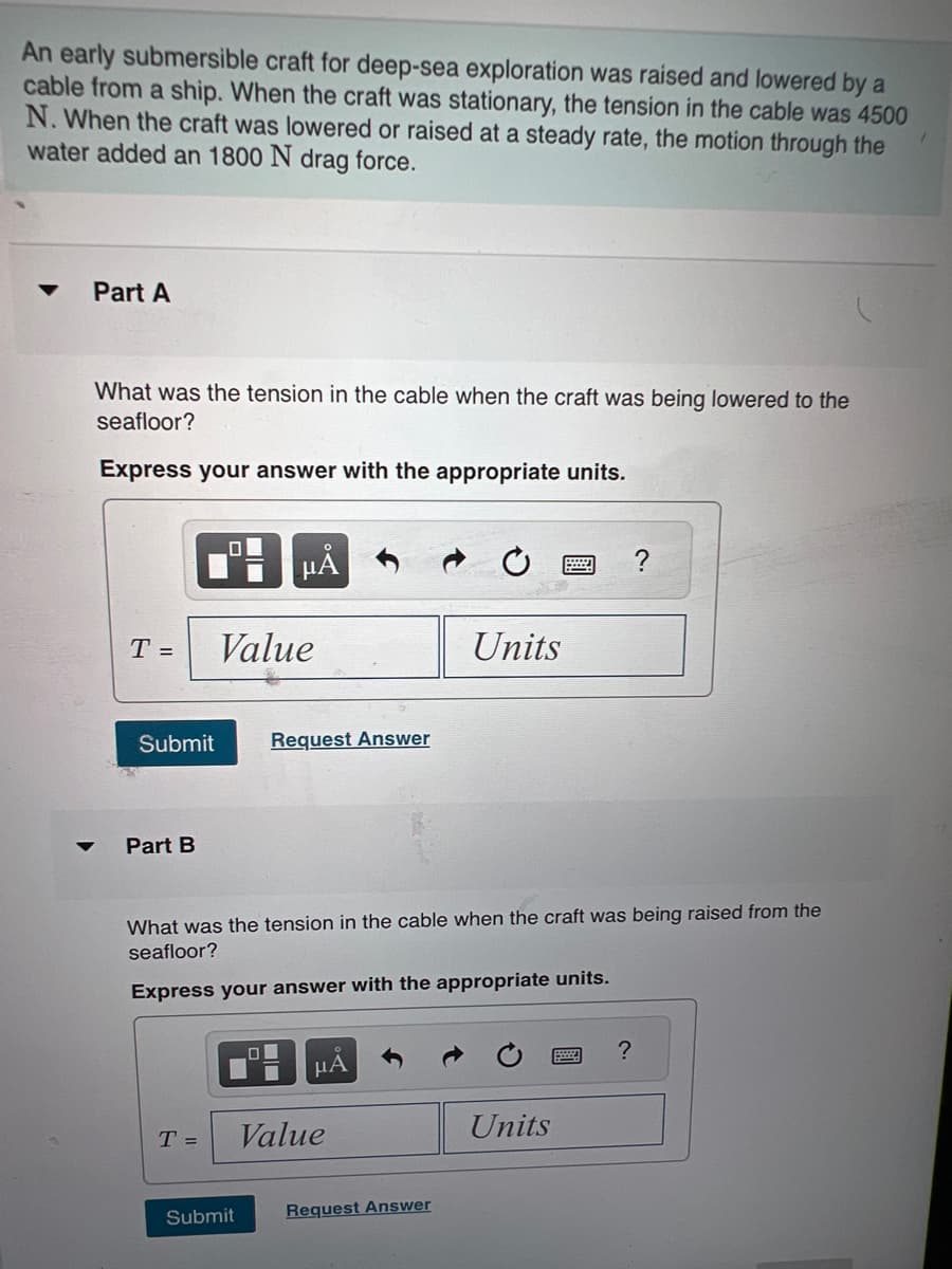 ### Submersible Craft Exploration

An early submersible craft for deep-sea exploration was raised and lowered by a cable from a ship. When the craft was stationary, the tension in the cable was 4500 N. When the craft was lowered or raised at a steady rate, the motion through the water added an 1800 N drag force.

#### Part A

**Question:**
What was the tension in the cable when the craft was being lowered to the seafloor?

**Instructions:**
Express your answer with the appropriate units.

**Answer Input Box:**
\[ T = \boxed{\text{Value}} \quad \boxed{\text{Units}} \]
[Submit]

#### Part B

**Question:**
What was the tension in the cable when the craft was being raised from the seafloor?

**Instructions:**
Express your answer with the appropriate units.

**Answer Input Box:**
\[ T = \boxed{\text{Value}} \quad \boxed{\text{Units}} \]
[Submit]

### Explanation of Graphs and Diagrams:

The screen image shows a UI layout for entering answers. Each part (A and B) includes a question, an input box for entering the value and units, and a submit button. Various input tools are visible:

1. A toolbar for mathematical symbols and units.
2. Buttons for submitting answers or requesting further assistance.

No actual graphs or diagrams were shown in the image.