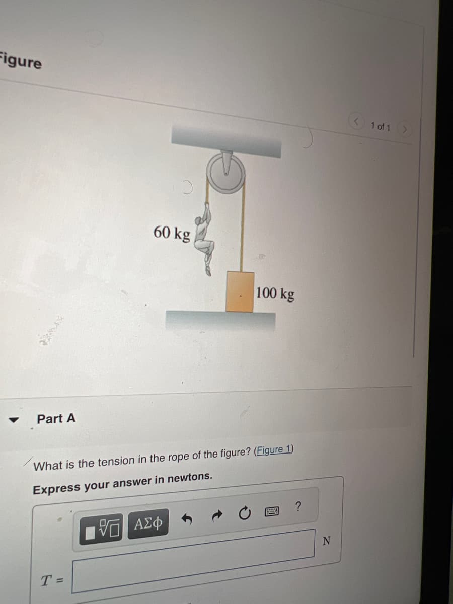 Figure
Part A
U
T =
60 kg
100 kg
What is the tension in the rope of the figure? (Figure 1)
Express your answer in newtons.
VE ΑΣΦ
?
N
1 of 1