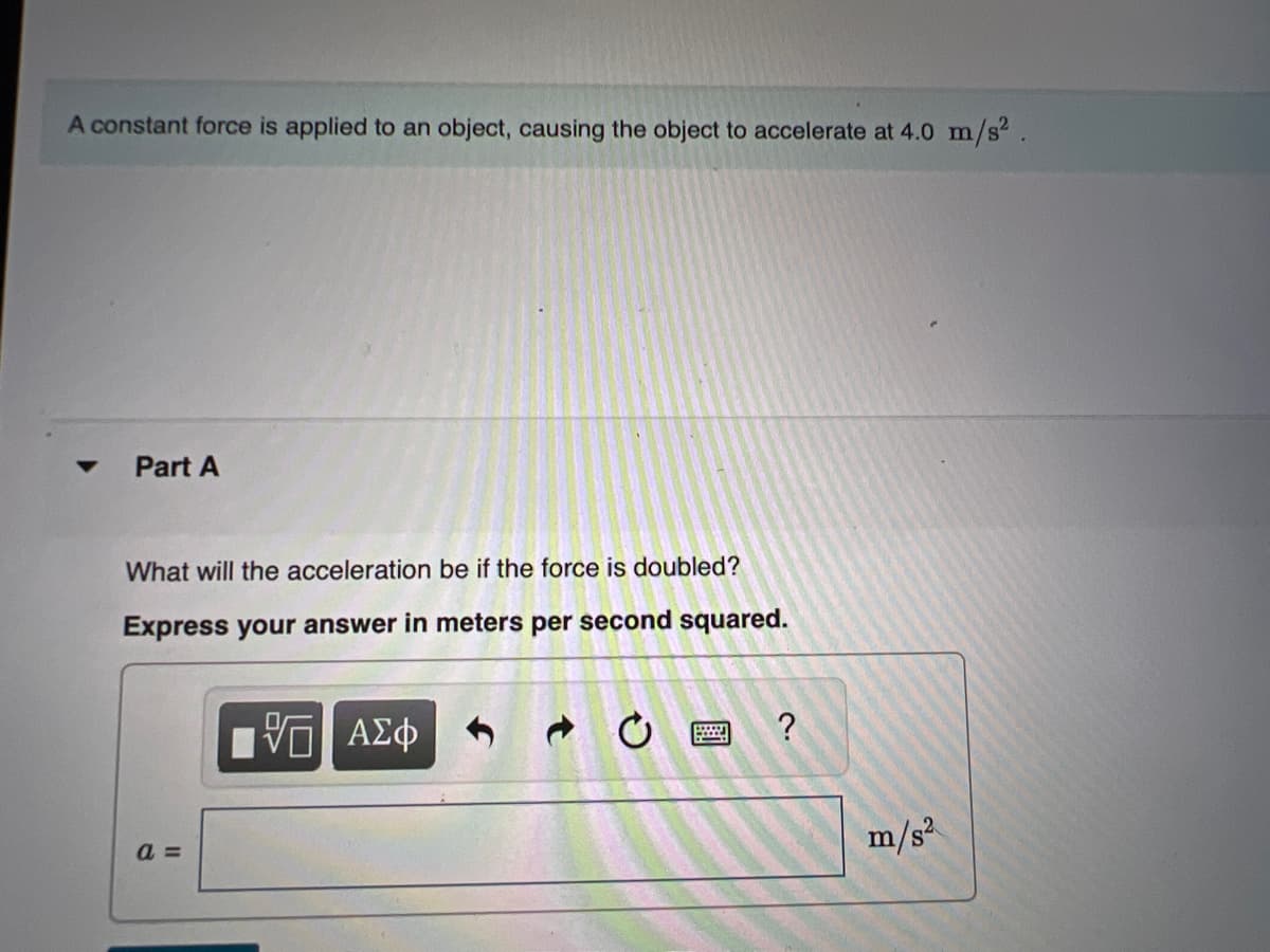 A constant force is applied to an object, causing the object to accelerate at 4.0 m/s².
Part A
What will the acceleration be if the force is doubled?
Express your answer in meters per second squared.
[Π ΑΣΦ
a=
wwwwww.
?
.ܘ
m/s²