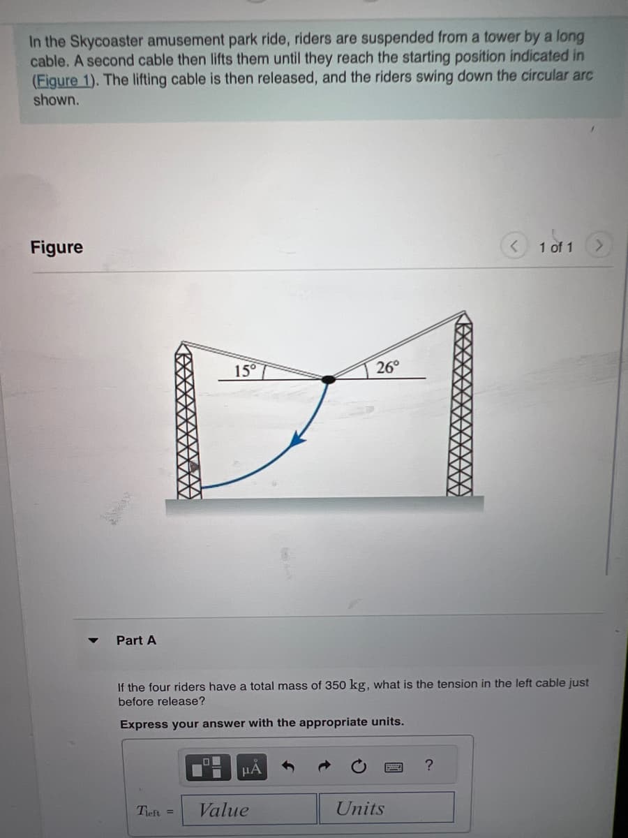 In the Skycoaster amusement park ride, riders are suspended from a tower by a long
cable. A second cable then lifts them until they reach the starting position indicated in
(Figure 1). The lifting cable is then released, and the riders swing down the circular arc
shown.
Figure
Part A
15°
Tleft =
If the four riders have a total mass of 350 kg, what is the tension in the left cable just
before release?
Express your answer with the appropriate units.
μA
26°
Value
Units
1 of 1
?