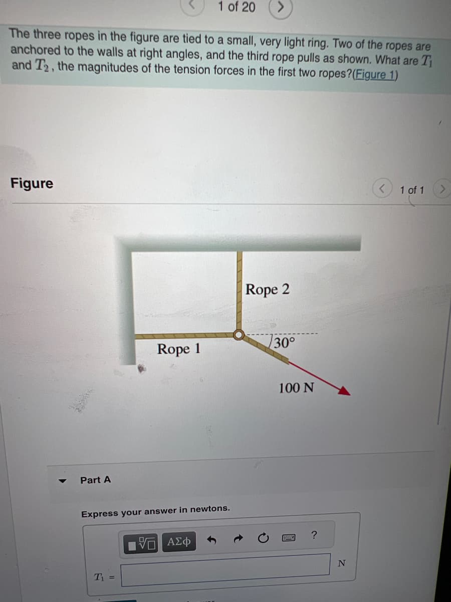 ### Understanding Tension Forces in a Three-Rope System

#### Problem Statement:
The three ropes in the figure are tied to a small, very light ring. Two of the ropes are anchored to the walls at right angles, and the third rope pulls as shown. What are \( T_1 \) and \( T_2 \), the magnitudes of the tension forces in the first two ropes?

#### Diagram Description:
The provided figure illustrates three ropes connected to a small ring. 

- **Rope 1** extends horizontally to the left.
- **Rope 2** extends vertically upward.
- **Rope 3** is pulling downwards to the right, forming a 30-degree angle with the horizontal axis. The rope has a tension force of 100 N directed at this angle.

#### Figure:
1. The ring is the central connecting point of the three ropes.
2. **Rope 1** is horizontal.
3. **Rope 2** is vertical.
4. **Rope 3** is angled at 30 degrees below the horizontal, with an indicated force of 100 N.

#### Part A:
To solve for the tension forces \( T_1 \) and \( T_2 \), we need to use the equilibrium equations in both horizontal and vertical directions because the ring is stationary. 

- **Horizontal Equilibrium**: \( T_1 = T_3 \cos(30^\circ) \)
- **Vertical Equilibrium**: \( T_2 = T_3 \sin(30^\circ) \)

Given:
\[ T_3 = 100 \, \text{N} \]
\[ \cos(30^\circ) = \frac{\sqrt{3}}{2} \]
\[ \sin(30^\circ) = \frac{1}{2} \]

Now, apply these to find \( T_1 \) and \( T_2 \):
\[ T_1 = 100 \, \text{N} \times \frac{\sqrt{3}}{2} = 50\sqrt{3} \, \text{N} \approx 86.6 \, \text{N} \]
\[ T_2 = 100 \, \text{N} \times \frac{1}{2} = 50 \, \text{N} \]

#### Answer Submission:
Express your answer in newtons.

\[ T