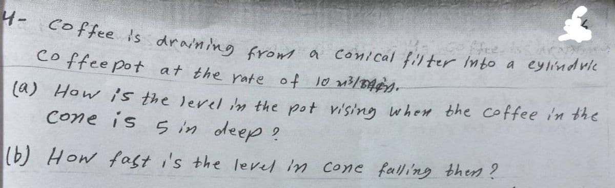 H- coffee is draning fromm a conical filter Into a eylindrie
Hee.
Co ffee pot at the rate of 1o m3/34¢n
(a) How is the lerel m the pot vi'sing when bhe coffee i'n the
Cone is in deep ?
(b) How fast i's the level in cone falling then?
