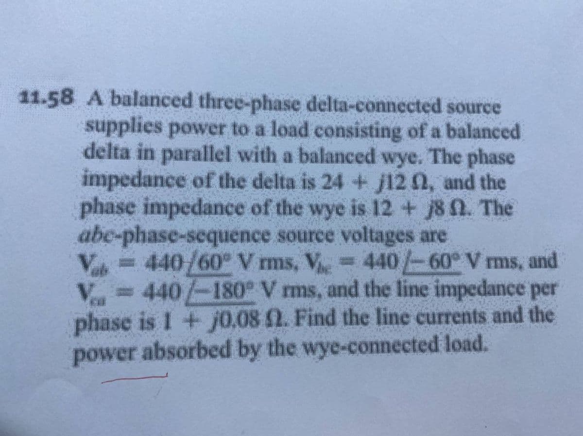 11.58 A balanced three-phase delta-connected source
supplies power to a load consisting of a balanced
delta in parallel with a balanced wye. The phase
impedance of the delta is 24 + j12 0, and the
phase impedance of the wye is 12+ j8 n. The
abe-phase-sequence source voltages are
= 440/60° V ms, V
=440/-60° V ms, and
Va
V = 440/-180 V ms, and the line impedance per
phase is I + j0.08 2. Find the line currents and the
power absorbed by the wye-connected load.
