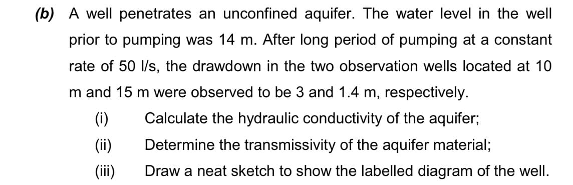 (b) A well penetrates an unconfined aquifer. The water level in the well
prior to pumping was 14 m. After long period of pumping at a constant
rate of 50 l/s, the drawdown in the two observation wells located at 10
m and 15 m were observed to be 3 and 1.4 m, respectively.
(i)
Calculate the hydraulic conductivity of the aquifer;
(ii)
(iii)
Determine the transmissivity of the aquifer material;
Draw a neat sketch to show the labelled diagram of the well.
