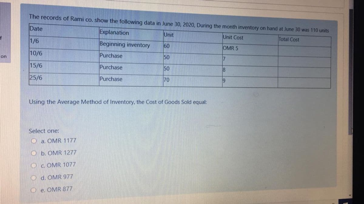 The records of Rami co. show the following data in June 30, 2020, During the month inventory on hand at June 30 was 110 units
Date
Explanation
Unit
1/6
Unit Cost
Total Cost
Beginning inventory
60
OMR 5
10/6
Purchase
50
on
17
15/6
Purchase
50
25/6
Purchase
70
9
Using the Average Method of Inventory, the Cost of Goods Sold equal:
Select one:
O a. OMR 1177
Ob. OMR 1277
O c. OMR 1077
O d. OMR 977
O e. OMR 877
