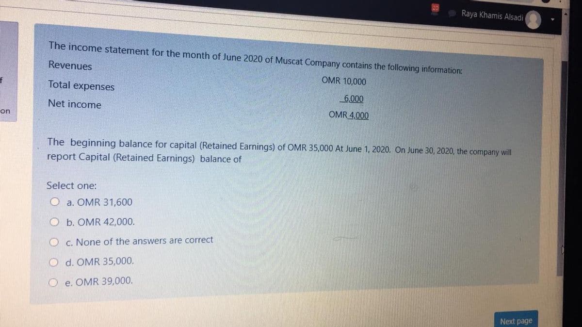 Raya Khamis Alsadi
The income statement for the month of June 2020 of Muscat Company contains the following information:
Revenues
OMR 10,000
Total expenses
6,000
Net income
OMR 4,000
on
The beginning balance for capital (Retained Earnings) of OMR 35,000 At June 1, 2020. On June 30, 2020, the company will
report Capital (Retained Earnings) balance of
Select one:
O a. OMR 31,600
O b. OMR 42,000.
O c. None of the answers are correct
O d. OMR 35,000.
O e. OMR 39,000.
Next page
