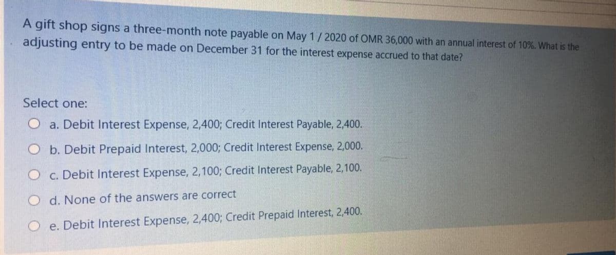 A gift shop signs a three-month note payable on May 1/2020 of OMR 36,000 with an annual interest of 10%. What is the
adjusting entry to be made on December 31 for the interest expense accrued to that date?
Select one:
O a. Debit Interest Expense, 2,400; Credit Interest Payable, 2,400.
b. Debit Prepaid Interest, 2,000; Credit Interest Expense, 2,000.
c. Debit Interest Expense, 2,100; Credit Interest Payable, 2,100.
d. None of the answers are correct
e. Debit Interest Expense, 2,400; Credit Prepaid Interest, 2,400.
