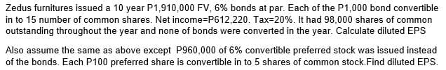 Zedus furnitures issued a 10 year P1,910,000 FV, 6% bonds at par. Each of the P1,000 bond convertible
in to 15 number of common shares. Net income-P612,220. Tax=20%. It had 98,000 shares of common
outstanding throughout the year and none of bonds were converted in the year. Calculate diluted EPS
Also assume the same as above except P960,000 of 6% convertible preferred stock was issued instead
of the bonds. Each P100 preferred share is convertible in to 5 shares of common stock. Find diluted EPS.