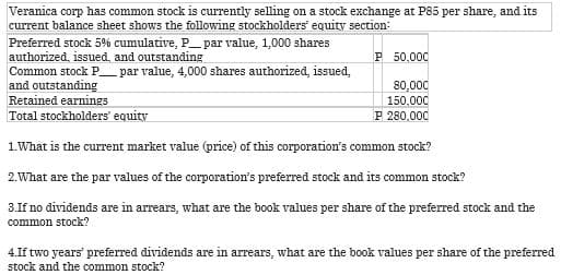 Veranica corp has common stock is currently selling on a stock exchange at P85 per share, and its
current balance sheet shows the following stockholders' equity section:
Preferred stock 5% cumulative, P_ par value, 1,000 shares
authorized, issued, and outstanding
Common stock P_ par value, 4,000 shares authorized, issued,
and outstanding
P 50,000
80,000
150,000
P 280,000
Retained earnings
Total stockholders' equity
1. What is the current market value (price) of this corporation's common stock?
2. What are the par values of the corporation's preferred stock and its common stock?
3.If no dividends are in arrears, what are the book values per share of the preferred stock and the
common stock?
4.If two years' preferred dividends are in arrears, what are the book values per share of the preferred
stock and the common stock?