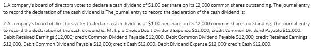 1.A company's board of directors votes to declare a cash dividend of $1.00 per share on its 12,000 common shares outstanding. The journal entry
to record the declaration of the cash dividend is: The journal entry to record the declaration of the cash dividend is:
2.A company's board of directors votes to declare a cash dividend of $1.00 per share on its 12,000 common shares outstanding. The journal entry
to record the declaration of the cash dividend is: Multiple Choice Debit Dividend Expense $12,000; credit Common Dividend Payable $12,000.
Debit Retained Earnings $12,000; credit Common Dividend Payable $12,000. Debit Common Dividend Payable $12,000; credit Retained Earnings
$12,000. Debit Common Dividend Payable $12,000; credit Cash $12,000. Debit Dividend Expense $12,000; credit Cash $12,000.