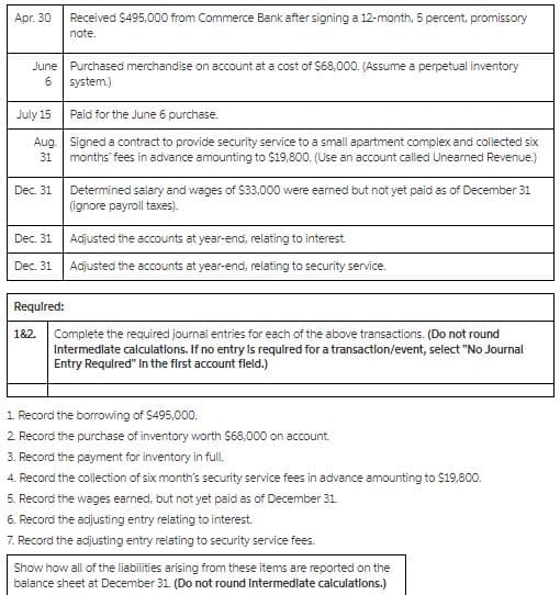 Apr. 30 Received $495,000 from Commerce Bank after signing a 12-month, 5 percent, promissory
note.
June Purchased merchandise on account at a cost of $68,000. (Assume a perpetual inventory
6
system.)
July 15
Paid for the June 6 purchase.
Aug.
Signed a contract to provide security service to a small apartment complex and collected six
months' fees in advance amounting to $19,800. (Use an account called Unearned Revenue.)
31
Dec. 31
Determined salary and wages of $33,000 were earned but not yet paid as of December 31
(ignore payroll taxes).
Dec. 31
Adjusted the accounts at year-end, relating to interest.
Dec. 31
Adjusted the accounts at year-end, relating to security service.
Required:
182.
Complete the required journal entries for each of the above transactions. (Do not round
Intermediate calculations. If no entry is required for a transaction/event, select "No Journal
Entry Required" In the first account fleld.)
1. Record the borrowing of $495,000.
2. Record the purchase of inventory worth $68,000 on account.
3. Record the payment for inventory in full.
4. Record the collection of six month's security service fees in advance amounting to $19,800.
5. Record the wages earned, but not yet paid as of December 31.
6. Record the adjusting entry relating to interest.
7. Record the adjusting entry relating to security service fees.
Show how all of the liabilities arising from these items are reported on the
balance sheet at December 31. (Do not round Intermediate calculations.)