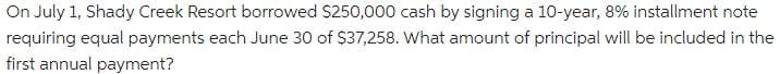 On July 1, Shady Creek Resort borrowed $250,000 cash by signing a 10-year, 8% installment note
requiring equal payments each June 30 of $37,258. What amount of principal will be included in the
first annual payment?