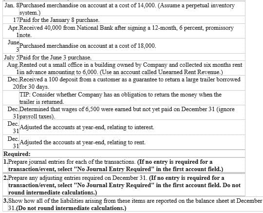 Jan. SPurchased merchandise on account at a cost of 14,000. (Assume a perpetual inventory
system.)
17Paid for the January 8 purchase.
Apr.Received 40,000 from National Bank after signing a 12-month, 6 percent, promissory
1note.
June Purchased merchandise on account at a cost of 18,000.
July 5Paid for the June 3 purchase.
Aug Rented out a small office in a building owned by Company and collected six months rent
1in advance amounting to 6,000. (Use an account called Unearned Rent Revenue.)
Dec.Received a 100 deposit from a customer as a guarantee to return a large trailer borrowed
20 for 30 days.
TIP: Consider whether Company has an obligation to return the money when the
trailer is returned.
Dec.Determined that wages of 6,500 were earned but not yet paid on December 31 (ignore
31payroll taxes).
Dec-Adjusted the accounts at year-end, relating to interest.
31
Dec.
Adjusted the accounts at year-end, relating to rent.
31
Required:
1.Prepare journal entries for each of the transactions. (If no entry is required for a
transaction/event, select "No Journal Entry Required" in the first account field.)
2.Prepare any adjusting entries required on December 31. (If no entry is required for a
transaction/event, select "No Journal Entry Required" in the first account field. Do not
round intermediate calculations.)
3.Show how all of the liabilities arising from these items are reported on the balance sheet at December
31.(Do not round intermediate calculations.)