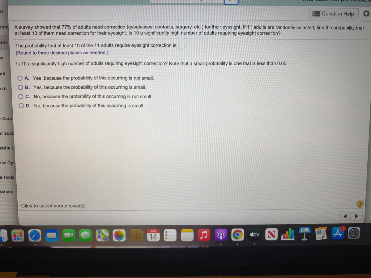 es
Question Help
ome
A survey showed that 77% of adults need correction (eyeglasses, contacts, surgery, etc.) for their eyesight. If 11 adults are randomly selected, find the probability that
at least 10 of them need correction for their eyesight. Is 10 a significantly high number of adults requiring eyesight correction?
ents
The probability that at least 10 of the 11 adults require eyesight correction is.
(Round to three decimal places as needed.)
an
Is 10 a significantly high number of adults requiring eyesight correction? Note that a small probability is one that is less than 0.05.
ok
O A. Yes, because the probability of this occurring is not small.
nch
O B. Yes, because the probability of this occurring is small.
O C. No, because the probability of this occurring is not small.
O D. No, because the probability of this occurring is small.
r Cont
or Succ
hedia L
ase Opt
e Tools
ssions
Click to select your answer(s).
tv
14
MacBook Ar

