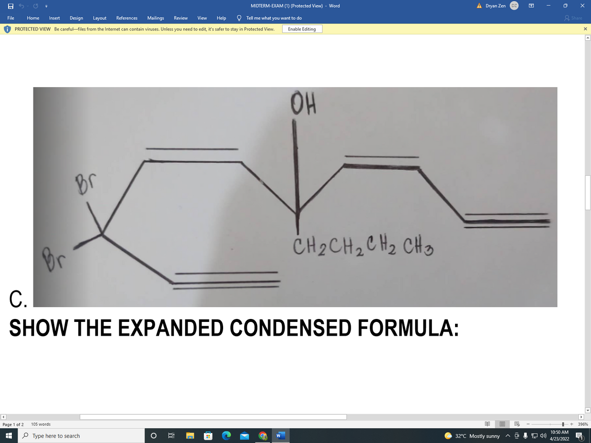 MIDTERM-EXAM (1) (Protected View) - Word
À Dryan Zen
File
Home
Insert
Design
Layout
References
Mailings
Review
View
Help
O Tell me what you want to do
요 Share
O PROTECTED VIEW Be careful-files from the Internet can contain viruses. Unless you need to edit, it's safer to stay in Protected View.
Enable Editing
OH
Br
Br
CH 2 CH2C Hz CHo
C.
SHOW THE EXPANDED CONDENSED FORMULA:
Page 1 of 2
105 words
+ 396%
10:50 AM
P Type here to search
32°C Mostly sunny
W
4/23/2022
