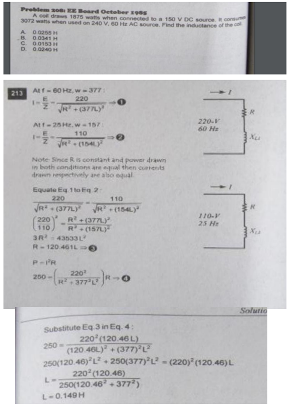 Problem 200: EE Board Oetober 198s
A coil draws 1875 watts when connected to a 150 V DC source. it consu
3072 watts when used on 240 V, 60 Hz AC source. Find the inductance of the co
0.0255 H
B. 0.0341 H
C. 0.0153H
D.
A.
0.0240 H
Atf- 60 Hz, w -377
213
220
R +(377L
220-V
60 Hz
Atf-25 Hz.w-157:
110
1-
ZR(1541.y
Xu
Note Since R IS constant and power drawn
in both conditions are equal then curtents
drawn respectively are also equal
Equate Eq 1 to Eq 2
220
110
VR?
R+(377L)
R(157L)
* (377L)
(154L)
110-V
220
110
3R- 43533 L
25 Hz
X12
[2]
R-120.461L
P-PR
220
250-
R,377 L R→
+]
Solutio
Substitute Eq.3 in Eq. 4:
220 (120.46 L)
250
(120.46L) + (377) L2
250(120.46) L + 250(377) L? = (220) (120.46)L
220 (120.46)
L-
250(120.46 + 377?)
L-0.149 H
wIN
