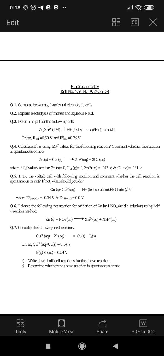 0:18 L O 1 e e
Edit
50
Electrochemistry
Roll No. 4,9, 14, 19, 24, 29, 34
Q.1. Compare between galvanic and electrolytic cells.
Q.2. Explain electrolysis of molten and aqueous NaCl.
Q.3. Detemine pHforthe following cell:
ZnyZr* (1M) || H+ (test solution)/Hz (1 atm)/Pt
Given, Ecel =0.50 V and E'cel =0.76 V
Q.4. Calculate Eell using AGf values for the following reaction? Comment whether the reaction
is spontaneous ornot?
Zn (s) + Cl2 (g) Zn*(aq) + 2CH (ag)
where AGf values are for: Zn(s)- 0, Cl2 (g)= 0, Zr*(aq) = - 147 kj & Cl (aq)= - 131 kj
Q.5. Draw the voltaic cell with following notation and comment whether the cell reaction is
sportaneous or not? If not, what should you do?
Cu (s)/ Cư" (aq) |lH+ (test solution)/Hz (1 atm)/Pt
where E'Caes = -0.34 V & E° IH/IR= 0.0 V
Q.6. Balance the following net reaction for oxidation of Zn by HNO3 (acidic solution) using half
-reaction method:
Zn (s) + NO: (aq) - Zn**(aq) + NH"(aq)
Q.7. Consider the following cell reaction.
Cư* (aq) + 21(aq) + Cu(s) + k(s)
Given, Cư* (aq)/Cu(s) = 0.34 V
l(g) /I(aq) = 0.54 V
a) White down half-cell reactions for the above reaction.
b) Detemine whether the above reaction is spontaneous or not.
DO
w
Tools
Mobile View
Share
PDF to DOC
