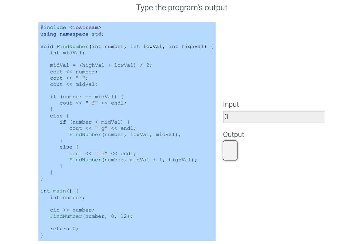 Type the program's output
#include <iostream>
using namespace std;
void FindNumber (int number, int lowVal, int highVal) {
int midVal;
midVal = (highVal + lowVal) / 2;
cout << number;
cout << " ";
cout << midVal;
if (number == midVal) {
cout << " f" << endl;
}
Input
else {
if (number < midVal) {
cout << " g" << endl;
FindNumber (number, lowVal, midVal);
Output
}
else {
cout << " h" << endl;
FindNumber (number, midVal + 1, highVal);
int main() {
int number;
cin >> number;
FindNumber (number, 0, 12);
return 0;
