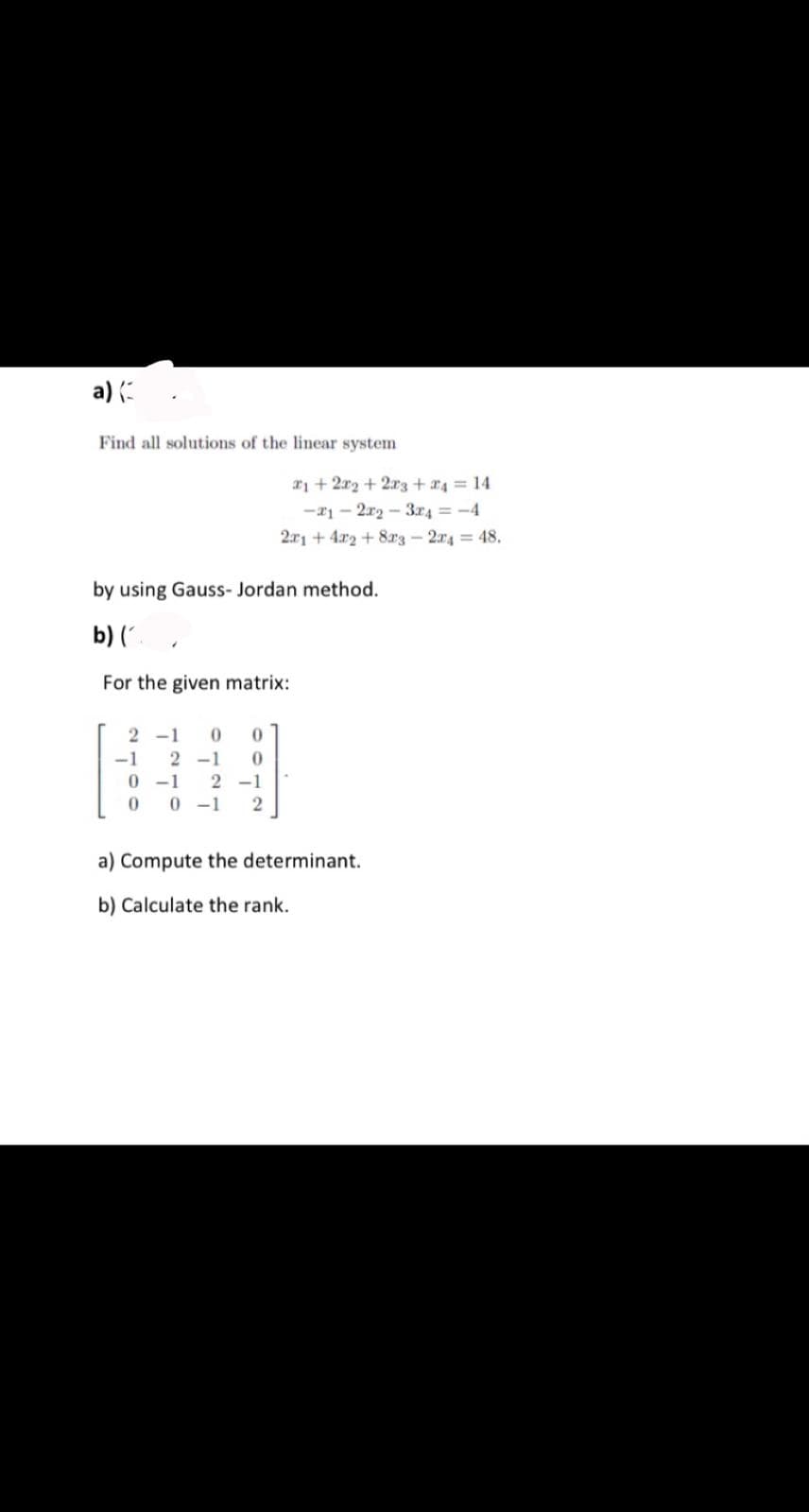 a) (
Find all solutions of the linear system
*i + 2x2 + 2r3 + 4 = 14
-21 – 2r2 - 3r4 = -4
2r1 + 4r2 + 8r3-2r4 = 48.
by using Gauss- Jordan method.
b) (,
For the given matrix:
2 -1
-1
2 -1
0 -1
0 0 -1
2 -1
a) Compute the determinant.
b) Calculate the rank.
