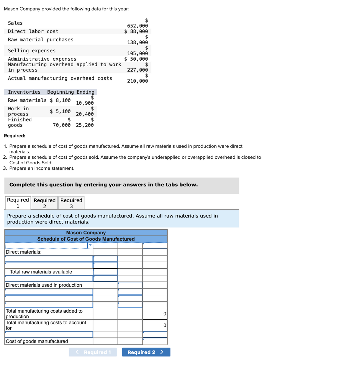 Mason Company provided the following data for this year:
Sales
Direct labor cost
Raw material purchases
Selling expenses
Administrative expenses
Manufacturing overhead applied to work
in process
Actual manufacturing overhead costs
Inventories Beginning Ending
$
Raw materials $ 8,100
10,900
Work in
$
$ 5,100
process
Finished
goods
20,400
$
$
70,000 25, 200
Required:
1. Prepare a schedule of cost of goods manufactured. Assume all raw materials used in production were direct
materials.
2. Prepare a schedule of cost of goods sold. Assume the company's underapplied or overapplied overhead is closed to
Cost of Goods Sold.
3. Prepare an income statement.
Complete this question by entering your answers in the tabs below.
Required Required Required
1
2
3
Prepare a schedule of cost of goods manufactured. Assume all raw materials used in
production were direct materials.
Mason Company
Schedule of Cost of Goods Manufactured
Direct materials:
Total raw materials available
$
652,000
$ 88,000
$
138,000
$
105,000
$ 50,000
$
227,000
$
210,000
Direct materials used in production
Total manufacturing costs added to
production
Total manufacturing costs to account
for
Cost of goods manufactured
< Required 1
Required 2 >
0
0