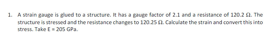 1. A strain gauge is glued to a structure. It has a gauge factor of 2.1 and a resistance of 120.2 2. The
structure is stressed and the resistance changes to 120.25 2. Calculate the strain and convert this into
stress. Take E = 205 GPa.
