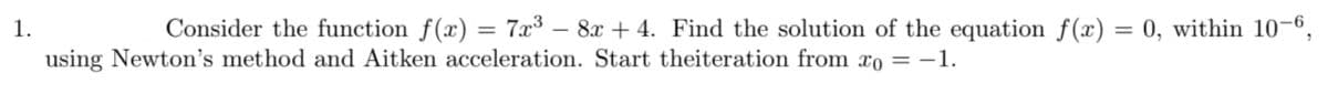 1.
Consider the function f(x) = 7x3 – 8x + 4. Find the solution of the equation f(x) = 0, within 10-6,
%3D
using Newton's method and Aitken acceleration. Start theiteration from xo = -1.
