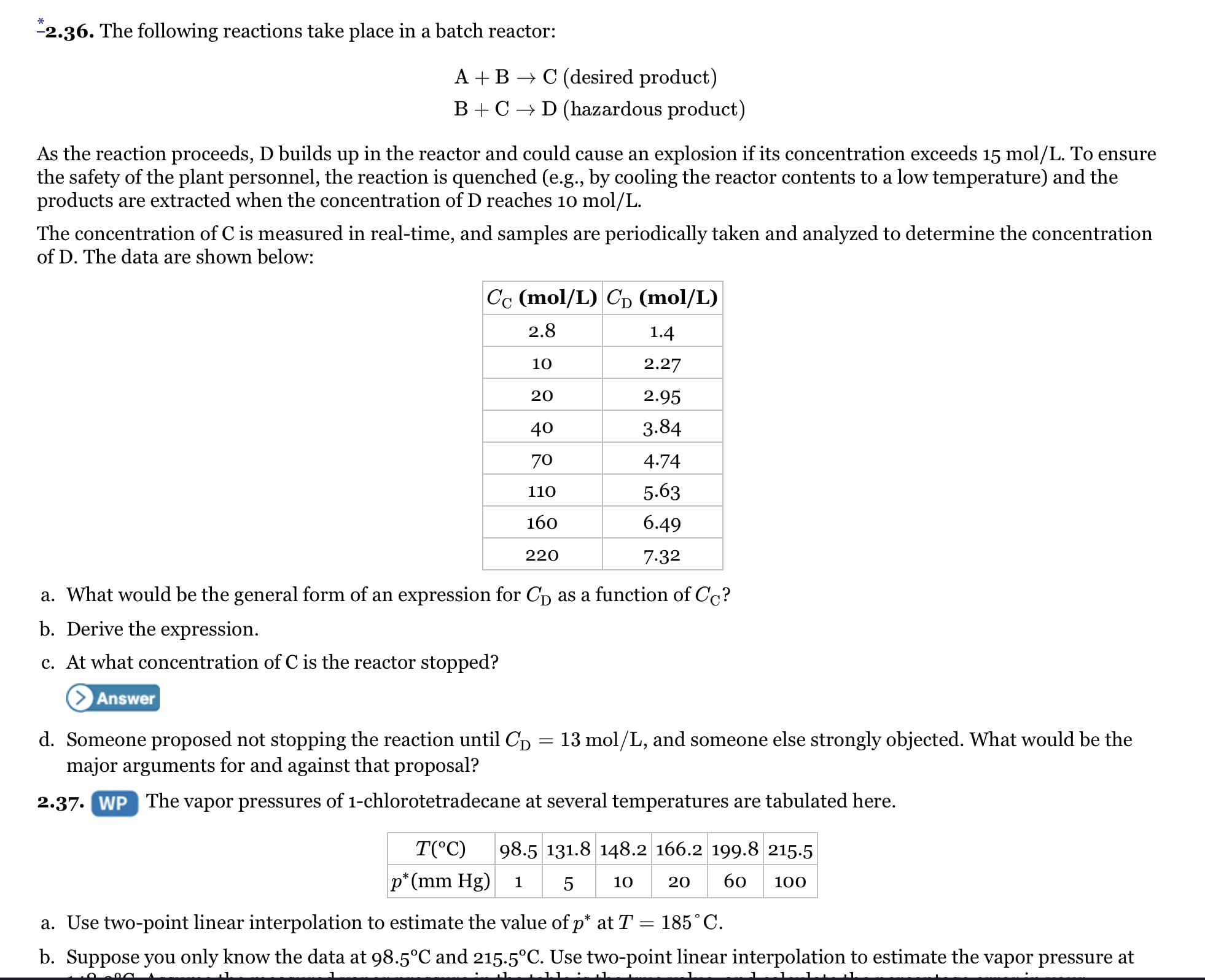 "2.36. The following reactions take place in a batch reactor:
A +B → C (desired product)
B+ C → D (hazardous product)
As the reaction proceeds, D builds up in the reactor and could cause an explosion if its concentration exceeds 15 mol/L. To ensure
the safety of the plant personnel, the reaction is quenched (e.g., by cooling the reactor contents to a low temperature) and the
products are extracted when the concentration of D reaches 10 mol/L.
The concentration of C is measured in real-time, and samples are periodically taken and analyzed to determine the concentration
of D. The data are shown below:
Cc (mol/L) Cp (mol/L)
2.8
1.4
10
2.27
20
2.95
40
3.84
70
4.74
110
5.63
160
6.49
220
7.32
a. What would be the general form of an expression for Cp as a function of Cc?
b. Derive the expression.
c. At what concentration of C is the reactor stopped?
Answer
d. Someone proposed not stopping the reaction until Cp = 13 mol/L, and someone else strongly objected. What would be the
major arguments for and against that proposal?
2.37. WP The vapor pressures of 1-chlorotetradecane at several temperatures are tabulated here.
T(°C)
98.5 131.8 148.2 166.2 199.8 215.5
p* (mm Hg)
5
10
20
60
100
a. Use two-point linear interpolation to estimate the value of p* at T = 185°C.
b. Suppose you only know the data at 98.5°C and 215.5°C. Use two-point linear interpolation to estimate the vapor pressure at
