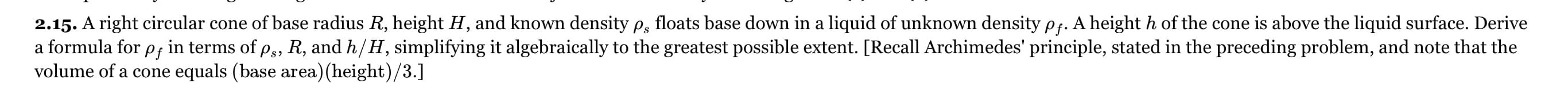 2.15. A right circular cone of base radius R, height H, and known density pg, floats base down in a liquid of unknown density pf. A heighth of the cone is above the liquid surface. Derive
in terms of p,, R, and h/H, simplifying it algebraically to the greatest possible extent. [Recall Archimedes' principle, stated in the preceding problem, and note that the
a formula for
Pf
volume of a cone equals (base area) (height)/3.]
