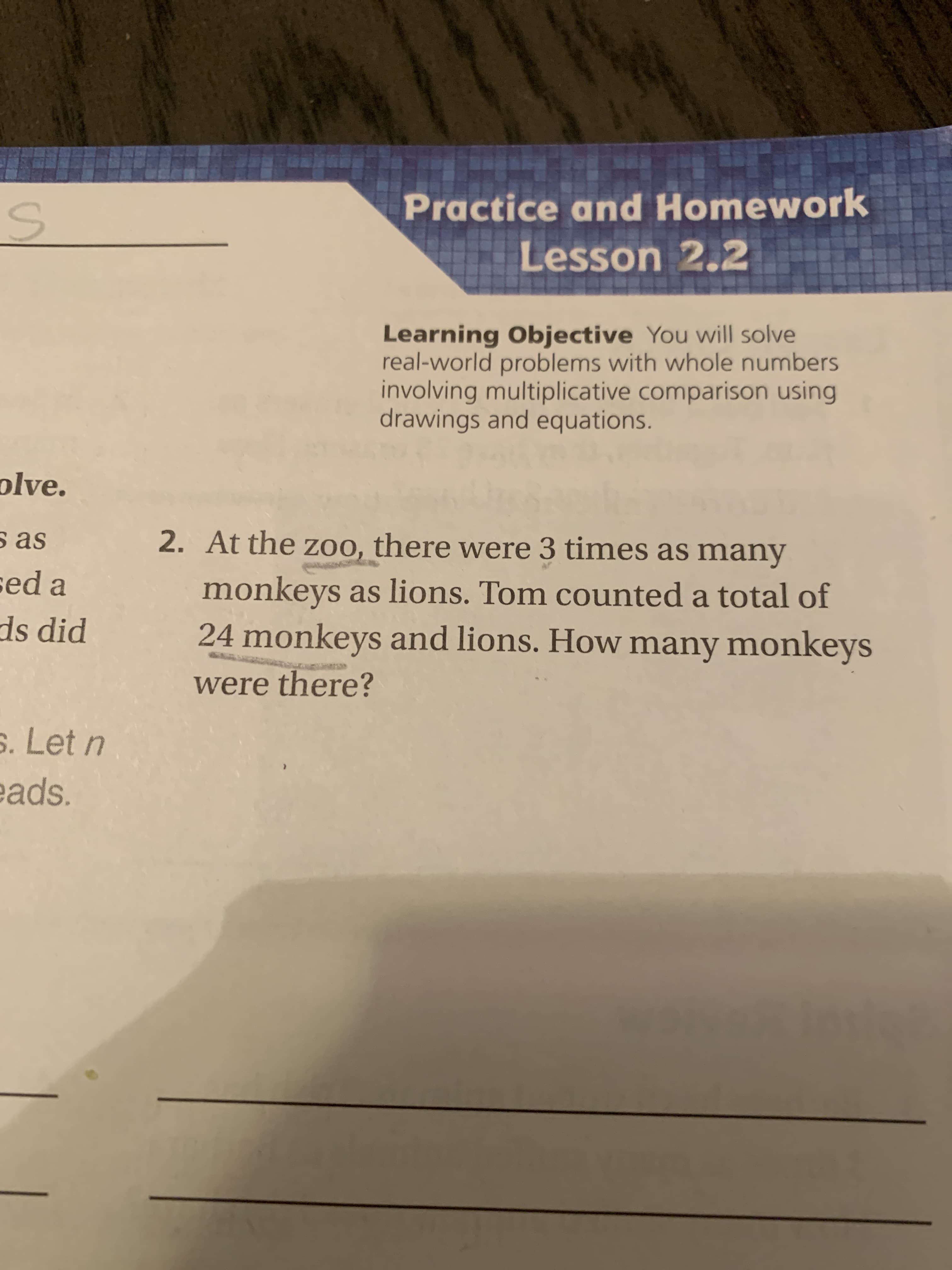 Practice and Homework
Lesson 2.2
Learning Objective You will solve
real-world problems with whole numbers
involving multiplicative comparison using
drawings and equations.
plve.
s as
2. At the zoo, there were 3 times as many
sed a
monkeys as lions. Tom counted a total of
24 monkeys and lions. How many monkeys
ds did
were there?
s. Let n
sds.
