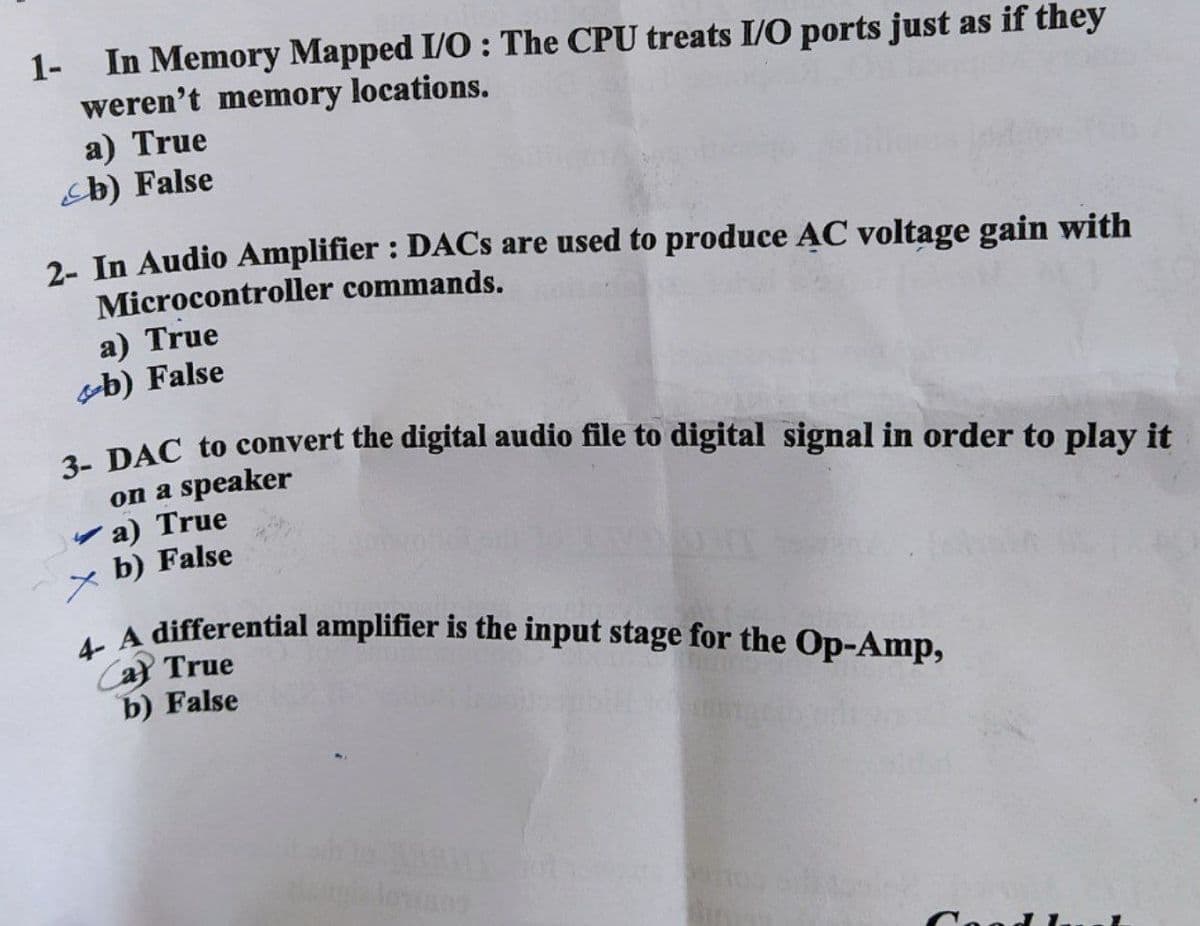 1- In Memory Mapped I/O: The CPU treats I/O ports just as if they
weren't memory locations.
a) True
b) False
2- In Audio Amplifier : DACs are used to produce AC voltage gain with
Microcontroller commands.
a) True
b) False
3- DAC to convert the digital audio file to digital signal in order to play it
on a speaker
a) True
xb) False
A differential amplifier is the input stage for the Op-Amp,
Ca True
b) False
MA
20 990006