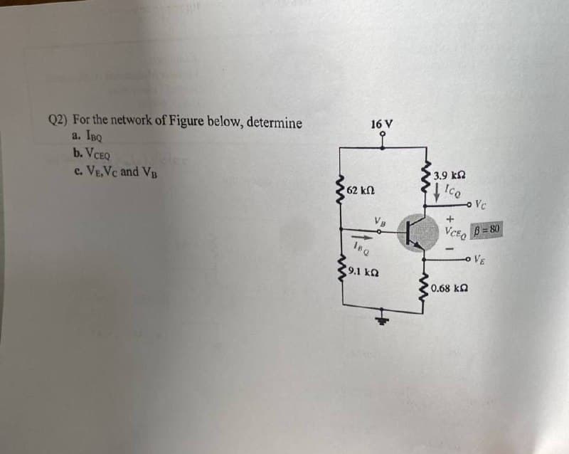 Q2) For the network of Figure below, determine
a. IBQ
b. VCEQ
c. VE,Vc and VB
www
62 ΚΩ
16 V
VB
16Q
9.1 ka
3.9 ΚΩ
Ico
+
VCEO
- Vc
B=80
OVE
0,68 ΚΩ