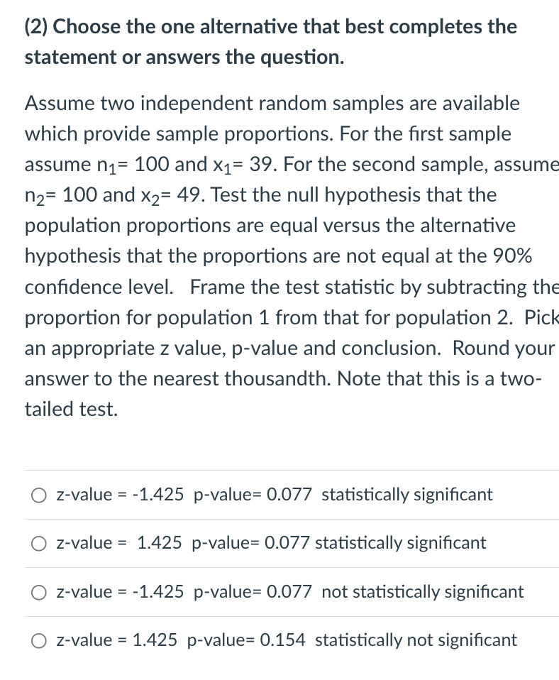 (2) Choose the one alternative that best completes the
statement or answers the question.
Assume two independent random samples are available
which provide sample proportions. For the first sample
assume n₁ = 100 and x₁= 39. For the second sample, assume
n₂= 100 and x₂= 49. Test the null hypothesis that the
population proportions are equal versus the alternative
hypothesis that the proportions are not equal at the 90%
confidence level. Frame the test statistic by subtracting the
proportion for population 1 from that for population 2. Pick
an appropriate z value, p-value and conclusion. Round your
answer to the nearest thousandth. Note that this is a two-
tailed test.
z-value = -1.425 p-value= 0.077 statistically significant
z-value = 1.425 p-value= 0.077 statistically significant
z-value = -1.425 p-value= 0.077 not statistically significant
z-value = 1.425 p-value= 0.154 statistically not significant