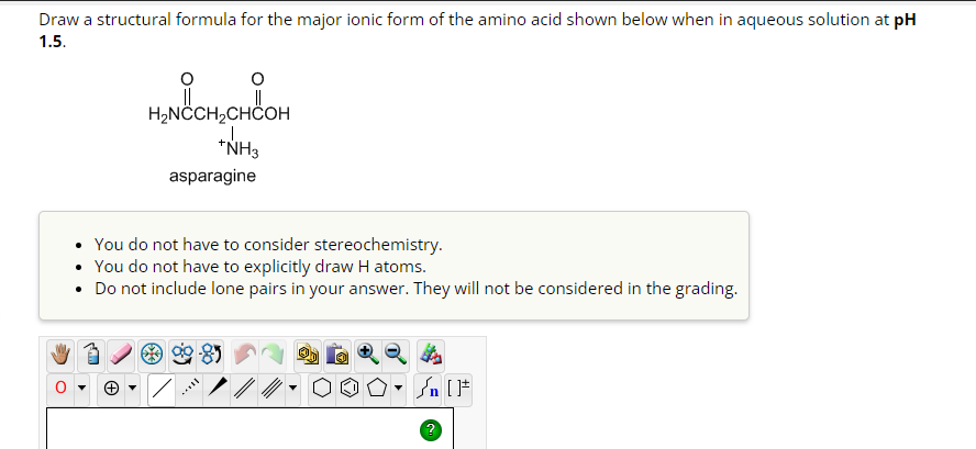 Draw a structural formula for the major ionic form of the amino acid shown below when in aqueous solution at pH
1.5.
H₂NCCH₂CHCOH
J
*NH3
asparagine
• You do not have to consider stereochemistry.
You do not have to explicitly draw H atoms.
• Do not include lone pairs in your answer. They will not be considered in the grading.