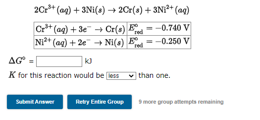 2Cr³+ (aq) + 3Ni(s) → 2Cr(s) + 3Ni²+ (aq)
Cr³+ (aq) + 3e
= -0.740 V
Ni2+ (aq) + 2e
Cr(s) Fre
→ Ni(s) Ee
red
AG° =
KJ
K for this reaction would be less
Submit Answer
Retry Entire Group
= -0.250 V
than one.
9 more group attempts remaining